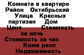 Комната в квартире › Район ­ Октябрьский  › Улица ­ Красных партизан  › Дом ­ 70 › Цена ­ 800 › Стоимость за ночь ­ 800 › Стоимость за час ­ 300 - Коми респ. Недвижимость » Квартиры аренда посуточно   